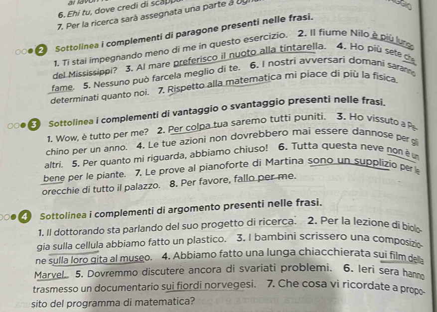 al lavo
6. Ehi tu, dove credi di scapp
7. Per la ricerca sarà assegnata una parte à bgi
2 Sottolinea i complementi di paragone presenti nelle frasi.
1. Tí stai impegnando meno di me in questo esercizio. 2. Il fiume Nilo é piu lur
del Mississippi? 3. AI mare preferisco il nuoto alla tintarella. 4. Ho più sete c
fame. 5. Nessuno può farcela meglio di te. 6. I nostri avversari domani saram
determinati quanto noi. 7. Rispetto alla matematica mi piace di più la física.
Sottolinea i complementi di vantaggio o svantaggio presenti nelle frasi.
1. Wow, è tutto per me? 2. Per colpa tua saremo tutti puniti. 3. Ho vissuto a P
chino per un anno. 4. Le tue azioni non dovrebbero mai essere dannose pergi
altri. 5. Per quanto mi riguarda, abbiamo chiuso! 6. Tutta questa neve non è u
bene per le piante. 7. Le prove al pianoforte di Martina sono un supplizio per e
orecchie di tutto il palazzo. 8. Per favore, fallo per me.
4 Sottolinea i complementi di argomento presenti nelle frasi.
1. Il dottorando sta parlando del suo progetto di ricerca. 2. Per la lezione di bioo
gia sulla cellula abbiamo fatto un plastico. 3. I bambini scrissero una composizi
ne sulla loro gita al museo. 4. Abbiamo fatto una lunga chiacchierata sui film della
Marvel 5. Dovremmo discutere ancora di svariati problemi. 6. Ieri sera hanno
trasmesso un documentario sui fiordi norvegesi. 7. Che cosa vi ricordate a propo
sito del programma di matematica?