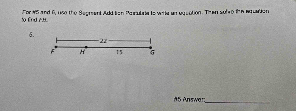 For #5 and 6, use the Segment Addition Postulate to write an equation. Then solve the equation 
to find FH. 
5.
22
F H 15 G
#5 Answer: 
_