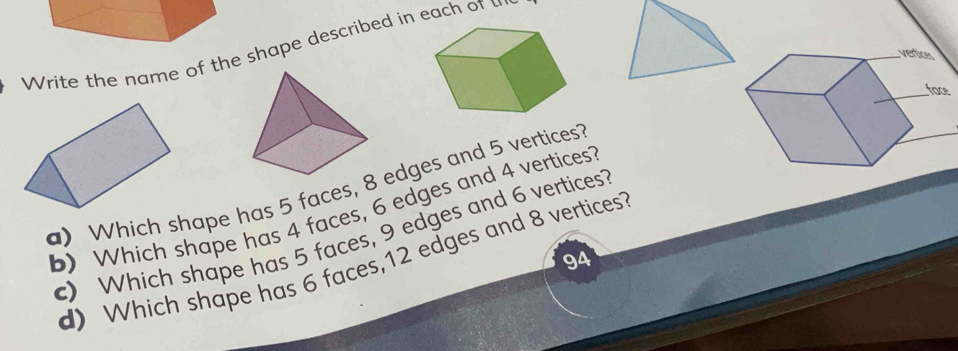 Write the name of the shape described in each of u 
a) Which shape has 5 faces, 8 edges and 5 vertices? 
b) Which shape has 4 faces, 6 edges and 4 vertices? 
c) Which shape has 5 faces, 9 edges and 6 vertices? 
94 
d) Which shape has 6 faces, 12 edges and 8 vertices?