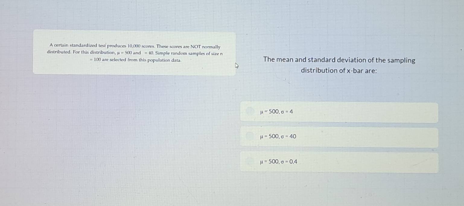 A certain standardized test' produces 10,000 scores. These scores are NOT normally
distributed. For this distribution, mu =500 and =40. Simple random samples of size n
= 100 are selected from this population data. The mean and standard deviation of the sampling
distribution of x -bar are:
mu =500, sigma =4
mu =500, sigma =40
mu =500, sigma =0,4