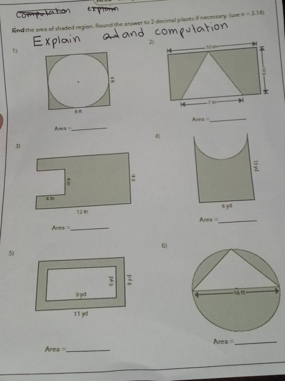 Fnd the area of shaded region. Round the answer to 2 decimal places if necessary. (use π =3.14)
1) 
Area 
_
Area=
_ 
4 
3)
Area = _ 
Area _ 
6) 
5

Area = _
rea = _