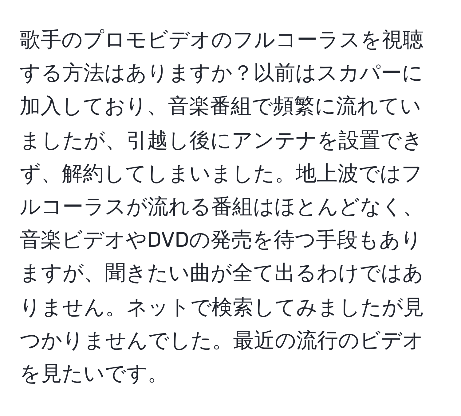 歌手のプロモビデオのフルコーラスを視聴する方法はありますか？以前はスカパーに加入しており、音楽番組で頻繁に流れていましたが、引越し後にアンテナを設置できず、解約してしまいました。地上波ではフルコーラスが流れる番組はほとんどなく、音楽ビデオやDVDの発売を待つ手段もありますが、聞きたい曲が全て出るわけではありません。ネットで検索してみましたが見つかりませんでした。最近の流行のビデオを見たいです。