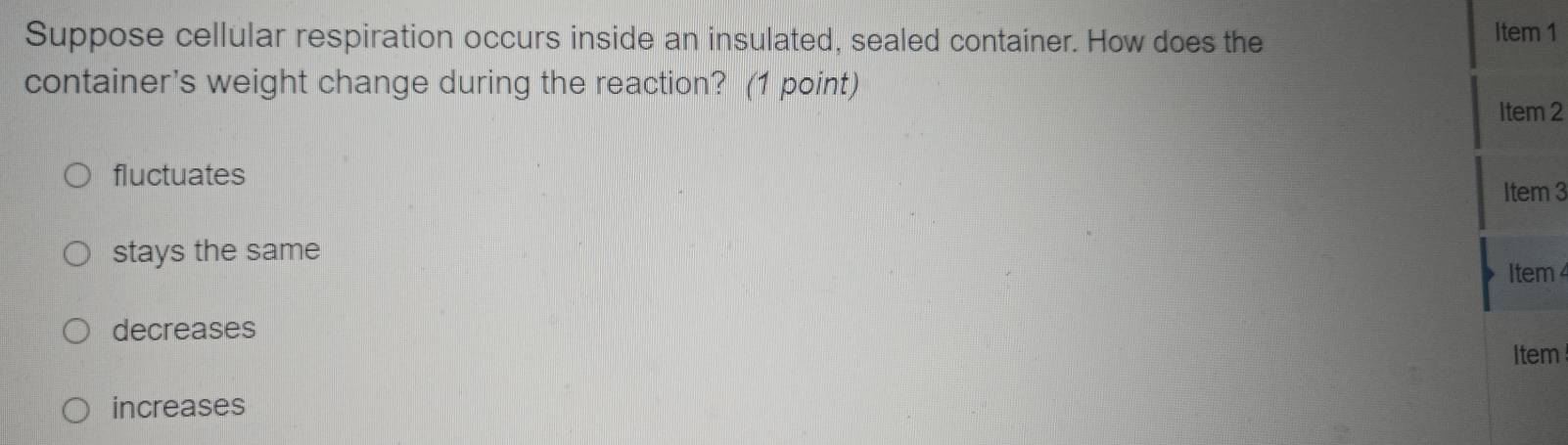 Suppose cellular respiration occurs inside an insulated, sealed container. How does the
Item 1
container's weight change during the reaction? (1 point)
Item 2
fluctuates Item 3
stays the same
Item 4
decreases
Item
increases