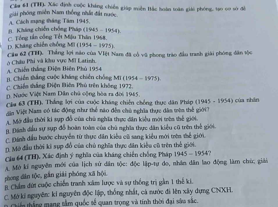 (TH). Xác định cuộc kháng chiến giúp miền Bắc hoàn toàn giải phóng, tạo cơ sở đề
giải phóng miền Nam thống nhất đất nước.
A. Cách mạng tháng Tám 1945.
B. Kháng chiến chống Pháp (1945-1954).
C. Tổng tấn cống Tết Mậu Thân 1968.
D. Kháng chiến chống MT (1954-1975)
Câu 62 (TH). Thắng lợi nào của VIệt Nam đã cổ vũ phong trào đấu tranh giải phóng dân tộc
ở Châu Phi và khu vực Mĩ Latinh.
A. Chiến thắng Điện Biên Phù 1954
B. Chiến thắng cuộc kháng chiến chống Mĩ (1954-1975).
C. Chiến thắng Điện Biên Phủ trên không 1972.
D. Nước Việt Nam Dân chủ cộng hòa ra đời 1945.
Câu 63 (TH). Thắng lợi của cuộc kháng chiến chống thực dân Pháp (1945 - 1954) của nhân
dân Việt Nam có tác động như thế nào đến chủ nghĩa thực dân trên thế giới?
A. Mở đầu thời kỉ sụp đổ của chủ nghĩa thực dân kiều mới trên thế giới.
B. Đánh dấu sự sụp đổ hoàn toàn của chủ nghĩa thực dân kiểu cũ trên thế giới.
C. Đánh dấu bước chuyển từ thực dân kiểu cũ sang kiểu mới trên thế giới.
D. Mở đầu thời kì sụp đổ của chủ nghĩa thực dân kiểu cũ trên thế giới.
Câu 64 (TH). Xác định ý nghĩa của kháng chiến chống Pháp 1945-1954 2
A. Mở ki nguyên mới của lịch sử dân tộc: độc lập-tự do, nhân dân lao động làm chủ; giải
phong dân tộc, gắn giải phóng xã hội.
B. Chấm dứt cuộc chiến tranh xâm lược và sự thống trị gần 1 thế ki.
C. Mở kỉ nguyên: kỉ nguyên độc lập, thống nhất, cả nước đi lên xây dựng CNXH.
D Chiến thắng mang tầm quốc tế quan trọng và tính thời đại sâu sắc.