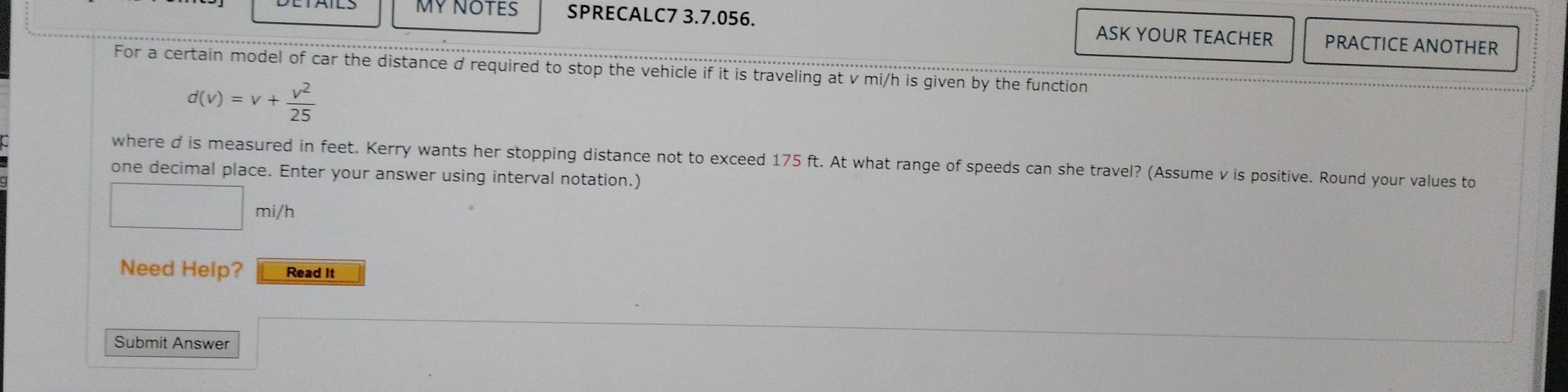 MY NOTES SPRECALC7 3.7.056. ASK YOUR TEACHER PRACTICE ANOTHER 
For a certain model of car the distance d required to stop the vehicle if it is traveling at v mi/h is given by the function
d(v)=v+ v^2/25 
where d is measured in feet. Kerry wants her stopping distance not to exceed 175 ft. At what range of speeds can she travel? (Assume v is positive. Round your values to 
one decimal place. Enter your answer using interval notation.)
□ r ni/h 
Need Help? Read It 
Submit Answer