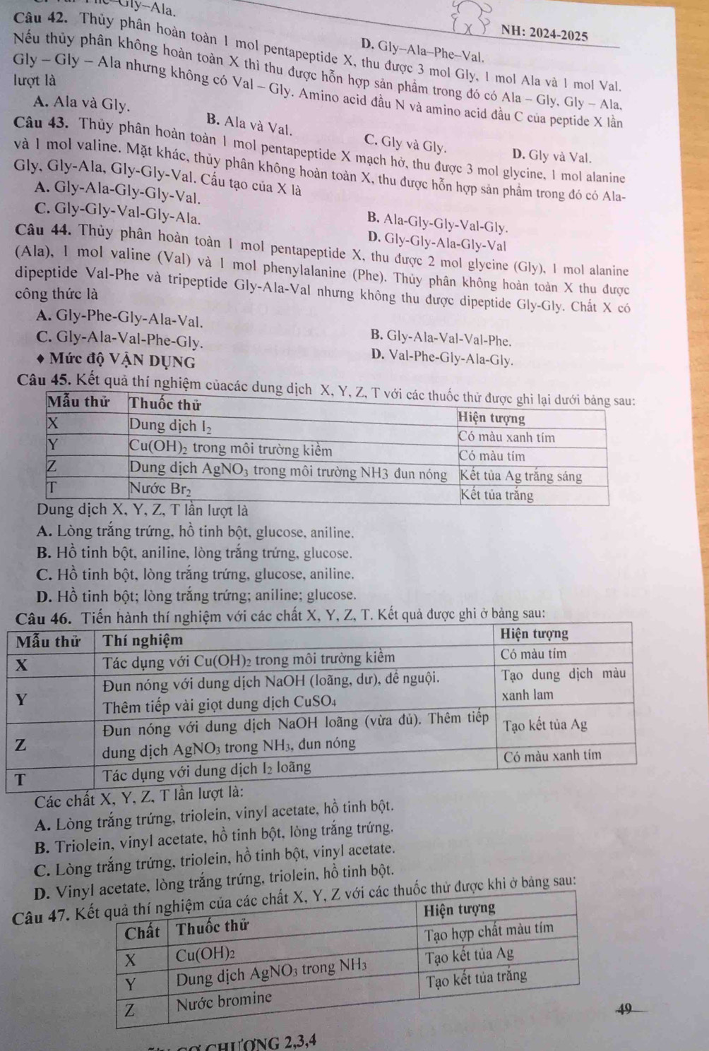 Gly-Ala.
NH: 2024-2025
D. Gly-Ala-Phe-Val.
Câu 42. Thủy phân hoàn toàn 1 mol pentapeptide X, thu được 3 mol Gly, 1 mol Ala và 1 mol Val
Nếu thủy phân không hoàn toàn X thì thu được hỗn hợp sản phẩm trong đó có Ala - Gly, Gly - Ala
lượt là
Gly ~ Gly -Ala nhưng không có Val ~ Gly. Amino acid đầu N và amino acid đầu C của peptide X lằn
A. Ala và Gly.
B. Ala và Val. C. Gly và Gly. D. Gly và Val.
Câu 43. Thủy phân hoàn toàn 1 mol pentapeptide X mạch hở, thu được 3 mol glycine, 1 mol alanine
và 1 mol valine. Mặt khác, thủy phân không hoàn toàn X, thu được hỗn hợp sản phầm trong đó có Ala-
Gly, Gly-Ala, Gly-Gly-Val. Cấu tạo của X là
A. Gly-Ala-Gly-Gly-Val. B. Ala-Gly-Gly-Val-Gly.
C. Gly-Gly-Val-Gly-Ala. D. Gly-Gly-Ala-Gly-Val
Câu 44. Thủy phân hoàn toàn 1 mol pentapeptide X, thu được 2 mol glycine (Gly), I mol alanine
(Ala), 1 mol valine (Val) và 1 mol phenylalanine (Phe). Thủy phân không hoàn toàn X thu được
dipeptide Val-Phe và tripeptide Gly-Ala-Val nhưng không thu được dipeptide Gly-Gly. Chất X có
công thức là
A. Gly-Phe-Gly-Ala-Val. B. Gly-Ala-Val-Val-Phe.
C. Gly-Ala-Val-Phe-Gly. D. Val-Phe-Gly-Ala-Gly.
Mức độ VậN DụNG
Câu 45. Kết quả thí nghiệm củacác
n lượt là
A. Lòng trắng trứng, hồ tinh bột, glucose, aniline.
B. Hồ tinh bột, aniline, lòng trắng trứng, glucose.
C. Hồ tinh bột, lòng trắng trứng, glucose, aniline.
D. Hồ tinh bột; lòng trắng trứng; aniline; glucose.
các chất X, Y, Z, T. Kết quả được ghi ở bảng sau:
Các chất X, Y, Z, T 
A. Lòng trắng trứng, triolein, vinyl acetate, hồ tinh bột.
B. Triolein, vinyl acetate, hồ tinh bột, lòng trắng trứng.
C. Lòng trắng trứng, triolein, hồ tinh bột, vinyl acetate.
D. Viacetate, lòng trắng trứng, triolein, hồ tinh bột.
Câu 47. thuốc thử được khi ở bảng sau:
9
ợ chương 2,3,4