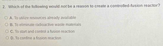 Which of the following would not be a reason to create a controlled-fusion reactor?
A. To utilize resources already available
B. To eliminate radioactive waste materials
C. To start and control a fusion reaction
D. To confine a fission reaction