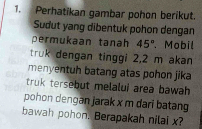 Perhatikan gambar pohon berikut. 
Sudut yang dibentuk pohon dengan 
permukaan tanah 45°. Mobil 
truk dengan tinggi 2,2 m akan 
menyentuh batang atas pohon jika 
truk tersebut melalui area bawah 
pohon dengan jarak x m dari batang 
bawah pohon. Berapakah nilai x?