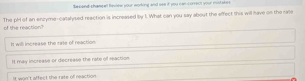 Second chance! Review your working and see if you can correct your mistakes
The pH of an enzyme-catalysed reaction is increased by 1. What can you say about the effect this will have on the rate
of the reaction?
It will increase the rate of reaction
It may increase or decrease the rate of reaction
It won’t affect the rate of reaction