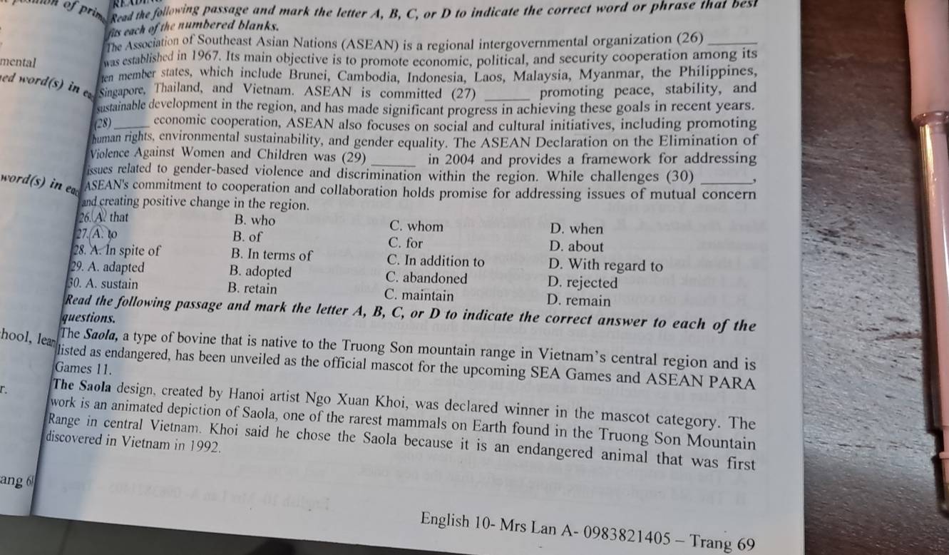 Read the following passage and mark the letter A, B, C, or D to indicate the correct word or phrase that best
fits each of the numbered blanks.
The Association of Southeast Asian Nations (ASEAN) is a regional intergovernmental organization (26)_
mental was established in 1967. Its main objective is to promote economic, political, and security cooperation among its
ten member states, which include Brunei, Cambodia, Indonesia, Laos, Malaysia, Myanmar, the Philippines,
ed word(s) in Singapore, Thailand, and Vietnam. ASEAN is committed (27) _promoting peace, stability, and
sustainable development in the region, and has made significant progress in achieving these goals in recent years.
(28)_ economic cooperation, ASEAN also focuses on social and cultural initiatives, including promoting
human rights, environmental sustainability, and gender equality. The ASEAN Declaration on the Elimination of
Violence Against Women and Children was (29) _in 2004 and provides a framework for addressing
issues related to gender-based violence and discrimination within the region. While challenges (30) ,
word(s) in ea ASEAN's commitment to cooperation and collaboration holds promise for addressing issues of mutual concern
and creating positive change in the region.
26. A that B. who C. whom D. when
27. A. to B. of
C. for D. about
28. A. In spite of B. In terms of C. In addition to D. With regard to
29. A. adapted B. adopted C. abandoned D. rejected
30. A. sustain B. retain C. maintain D. remain
Read the following passage and mark the letter A, B, C, or D to indicate the correct answer to each of the
questions.
hool, lea
The Sāøł, a type of bovine that is native to the Truong Son mountain range in Vietnam’s central region and is
listed as endangered, has been unveiled as the official mascot for the upcoming SEA Games and ASEAN PARA
Games 11.
r The Saola design, created by Hanoi artist Ngo Xuan Khoi, was declared winner in the mascot category. The
work is an animated depiction of Saola, one of the rarest mammals on Earth found in the Truong Son Mountain
Range in central Vietnam. Khoi said he chose the Saola because it is an endangered animal that was first
discovered in Vietnam in 1992.
ang 6 English 10- Mrs Lan A- 0983821405 - Trang 69