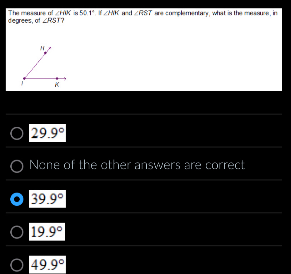 The measure of ∠ HIK is 50.1°. If ∠ HIK and ∠ RST are complementary, what is the measure, in
degrees, of ∠ RST ?
29.9°
None of the other answers are correct
39.9°
19.9°
49.9°