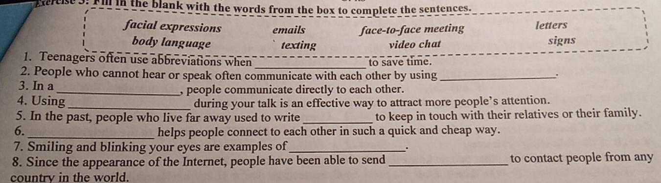 ercise3: Fill in the blank with the words from the box to complete the sentences.
facial expressions emails face-to-face meeting letters
body language texting video chat signs
_
1. Teenagers often use abbreviations when to save time.
2. People who cannot hear or speak often communicate with each other by using _.
3. In a
_, people communicate directly to each other.
4. Using _during your talk is an effective way to attract more people’s attention.
5. In the past, people who live far away used to write _to keep in touch with their relatives or their family.
6._ helps people connect to each other in such a quick and cheap way.
7. Smiling and blinking your eyes are examples of _.
8. Since the appearance of the Internet, people have been able to send_ to contact people from any
country in the world.