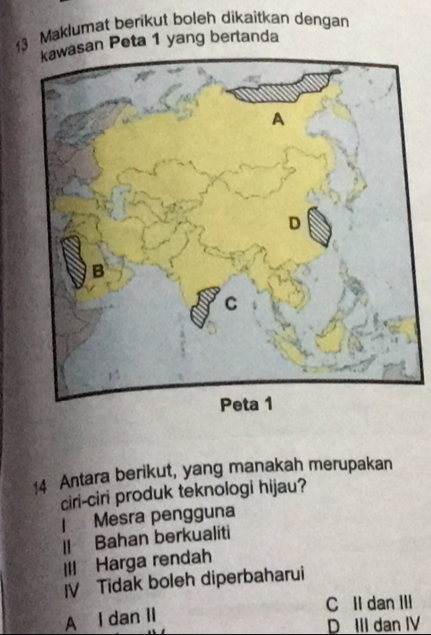 Maklumat berikut boleh dikaitkan dengan
kawasan Peta 1 yang bertanda
14 Antara berikut, yang manakah merupakan
ciri-ciri produk teknologi hijau?
| Mesra pengguna
Il Bahan berkualiti
III Harga rendah
IV Tidak boleh diperbaharui
C II dan III
A I dan II
D III dan IV