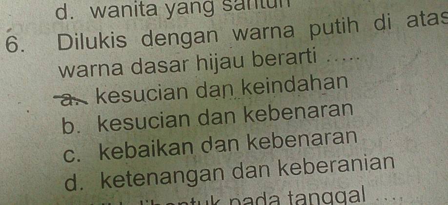 d. wanita yang santun
6. Dilukis dengan warna putih di atas
warna dasar hijau berarti .....
a. kesucian dan keindahan
b. kesucian dan kebenaran
c. kebaikan dan kebenaran
d. ketenangan dan keberanian
tuk pada tanggal ...