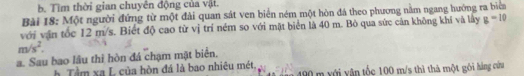 Tìm thời gian chuyên động của vật. 
Bài 18: Một người đứng từ một đài quan sát ven biển ném một hòn đá theo phương nằm ngang hướng ra biển 
với vận tốc 12 m/s. Biết độ cao từ vị trí ném so với mặt biển là 40 m. Bỏ qua sức cản không khí và lây g=10
m/s^2. 
a. Sau bao lầu thì hòn đá chạm mật biển. 
h Tầm xa L của hòn đá là bao nhiêu mét, 490 m với vận tốc 100 m/s thì thà một gôi hàng cứu