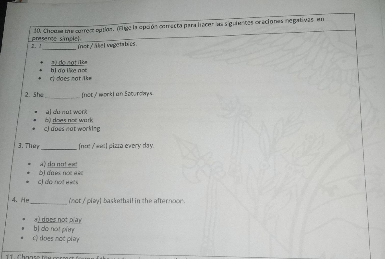 Choose the correct option. (Elige la opción correcta para hacer las siguientes oraciones negativas en
presente simple).
1. I_ (not / like) vegetables.
a) do not like
b) do like not
c) does not like
2. She_ (not / work) on Saturdays.
a) do not work
b) does not work
c) does not working
3. They _(not / eat) pizza every day.
a) do not eat
b) does not eat
c) do not eats
4. He_ (not / play) basketball in the afternoon.
a) does not play
b) do not play
c) does not play