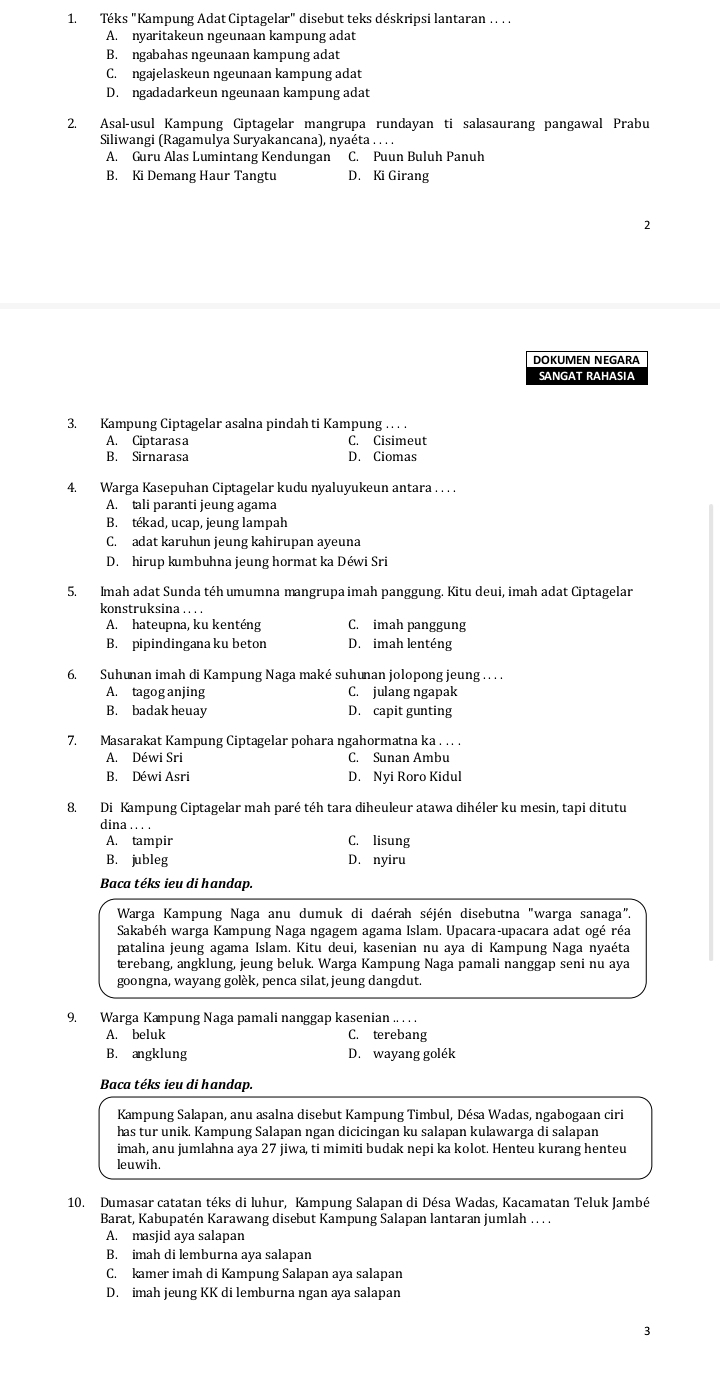 Téks "Kampung Adat Ciptagelar" disebut teks déskripsi lantaran . . ..
A. nyaritakeun ngeunaan kampung adat
B. ngabahas ngeunaan kampung adat
C. ngajelaskeun ngeunaan kampung adat
D. ngadadarkeun ngeunaan kampung adat
2. Asal-usul Kampung Ciptagelar mangrupa rundayan ti salasaurang pangawal Prabu
Siliwangi (Ragamulya Suryakancana), nyaéta . . .
A. Guru Alas Lumintang Kendungan C. Puun Buluh Panuh
B. Ki Demang Haur Tangtu D. Ki Girang
DOKUMEN NEGARA
SANGAT RAHASIA
3. Kampung Ciptagelar asalna pindah ti Kampung . . . .
A. Ciptarasa C. Cisimeut
B. Sirnarasa D. Ciomas
4. Warga Kasepuhan Ciptagelar kudu nyaluyukeun antara . . . .
A. tali paranti jeung agama
B. tékad, ucap, jeung lampah
C. adat karuhun jeung kahirupan ayeuna
D. hirup kumbuhna jeung hormat ka Déwi Sri
5. Imah adat Sunda téh umumna mangrupa imah panggung. Kitu deui, imah adat Ciptagelar
konstruksina .. . .
A. hateupna, ku kenténg C. imah panggung
B. pipindingana ku beton D. imah lenténg
6. Suhunan imah di Kampung Naga maké suhunan jolopong jeung . . . .
A. tagog anjing C. julang ngapak
B. badak heuay D. capit gunting
7. Masarakat Kampung Ciptagelar pohara ngahormatna ka . . . .
A. Déwi Sri C. Sunan Ambu
B. Déwi Asri D. Nyi Roro Kidul
8. Di Kampung Ciptagelar mah paré téh tara diheuleur atawa dihéler ku mesin, tapi ditutu
dina . . . .
A. tampir C. lisung
B. jubleg D. nyiru
Baca téks ieu di handap.
Warga Kampung Naga anu dumuk di daérah séjén disebutna "warga sanaga".
Sakabéh warga Kampung Naga ngagem agama Islam. Upacara-upacara adat ogé réa
patalina jeung agama Islam. Kitu deui, kasenian nu aya di Kampung Naga nyaéta
terebang, angklung, jeung beluk. Warga Kampung Naga pamali nanggap seni nu aya
goongna, wayang golèk, penca silat, jeung dangdut.
9. Warga Kampung Naga pamali nanggap kasenian .. . . .
A. beluk C. terebang
B. angklung D. wayang golék
Baca téks ieu di handap.
Kampung Salapan, anu asalna disebut Kampung Timbul, Désa Wadas, ngabogaan ciri
has tur unik. Kampung Salapan ngan dicicingan ku salapan kulawarga di salapan
imah, anu jumlahna aya 27 jiwa, ti mimiti budak nepi ka kolot. Henteu kurang henteu
leuwih.
10. Dumasar catatan téks di luhur, Kampung Salapan di Désa Wadas, Kacamatan Teluk Jambé
Barat, Kabupatén Karawang disebut Kampung Salapan lantaran jumlah . . . .
A. masjid aya salapan
B. imah di lemburna aya salapan
C. kamer imah di Kampung Salapan aya salapan
D. imah jeung KK di lemburna ngan aya salapan
j