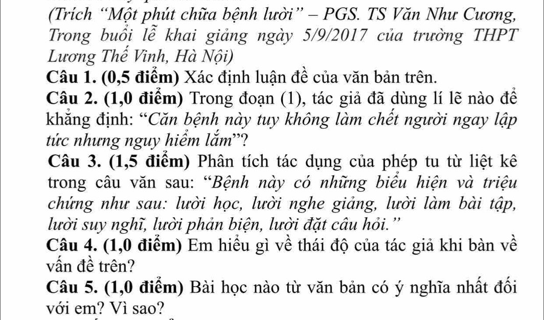 (Trích “Một phút chữa bệnh lười” - PGS. TS Văn Như Cương, 
Trong buổi lễ khai giảng ngày 5/9/2017 của trường THPT 
Lương Thế Vinh, Hà Nội) 
Câu 1. (0,5 điểm) Xác định luận đề của văn bản trên. 
Câu 2. (1,0 điểm) Trong đoạn (1), tác giả đã dùng lí lẽ nào để 
khẳng định: “Căn bệnh này tuy không làm chết người ngay lập 
tức nhưng nguy hiểm lắm''? 
Câu 3. (1,5 điểm) Phân tích tác dụng của phép tu từ liệt kê 
trong câu văn sau: “Bệnh này có những biểu hiện và triệu 
chứng như sau: lười học, lười nghe giảng, lười làm bài tập, 
lười suy nghĩ, lười phản biện, lười đặt câu hỏi.'' 
Câu 4. (1,0 điểm) Em hiểu gì về thái độ của tác giả khi bàn về 
vấn đề trên? 
Câu 5. (1,0 điểm) Bài học nào từ văn bản có ý nghĩa nhất đối 
với em? Vì sao?