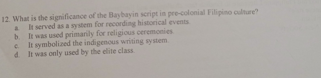 What is the significance of the Baybayin script in pre-colonial Filipino culture?
a. It served as a system for recording historical events.
b. It was used primarily for religious ceremonies.
c. It symbolized the indigenous writing system.
d. It was only used by the elite class.