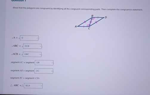 Show that the pollygons are congruent by identifying all the congruent corresponding parts. Then complete the congruence statement.
∠ A=∠ D
∠ ABC=∠ DCB
∠ ACB=∠ DBC
segment AC= segment :□
segment AB= segment overline DC
segment BC= segment ∠ CBD
△ ABC=△ BCA