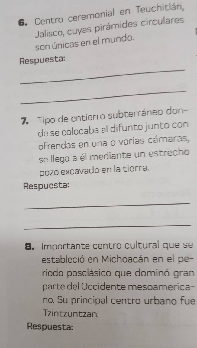 Centro ceremonial en Teuchitlán, 
Jalisco, cuyas pirámides circulares 
son únicas en el mundo. 
_ 
Respuesta: 
_ 
7 Tipo de entierro subterráneo don- 
de se colocaba al difunto junto con 
ofrendas en una o varias cámaras, 
se llega a él mediante un estrecho 
pozo excavado en la tierra. 
Respuesta: 
_ 
_ 
8. Importante centro cultural que se 
estableció en Michoacán en el pe- 
riodo posclásico que dominó gran 
parte del Occidente mesoamerica- 
no. Su principal centro urbano fue 
Tzintzuntzan. 
Respuesta: