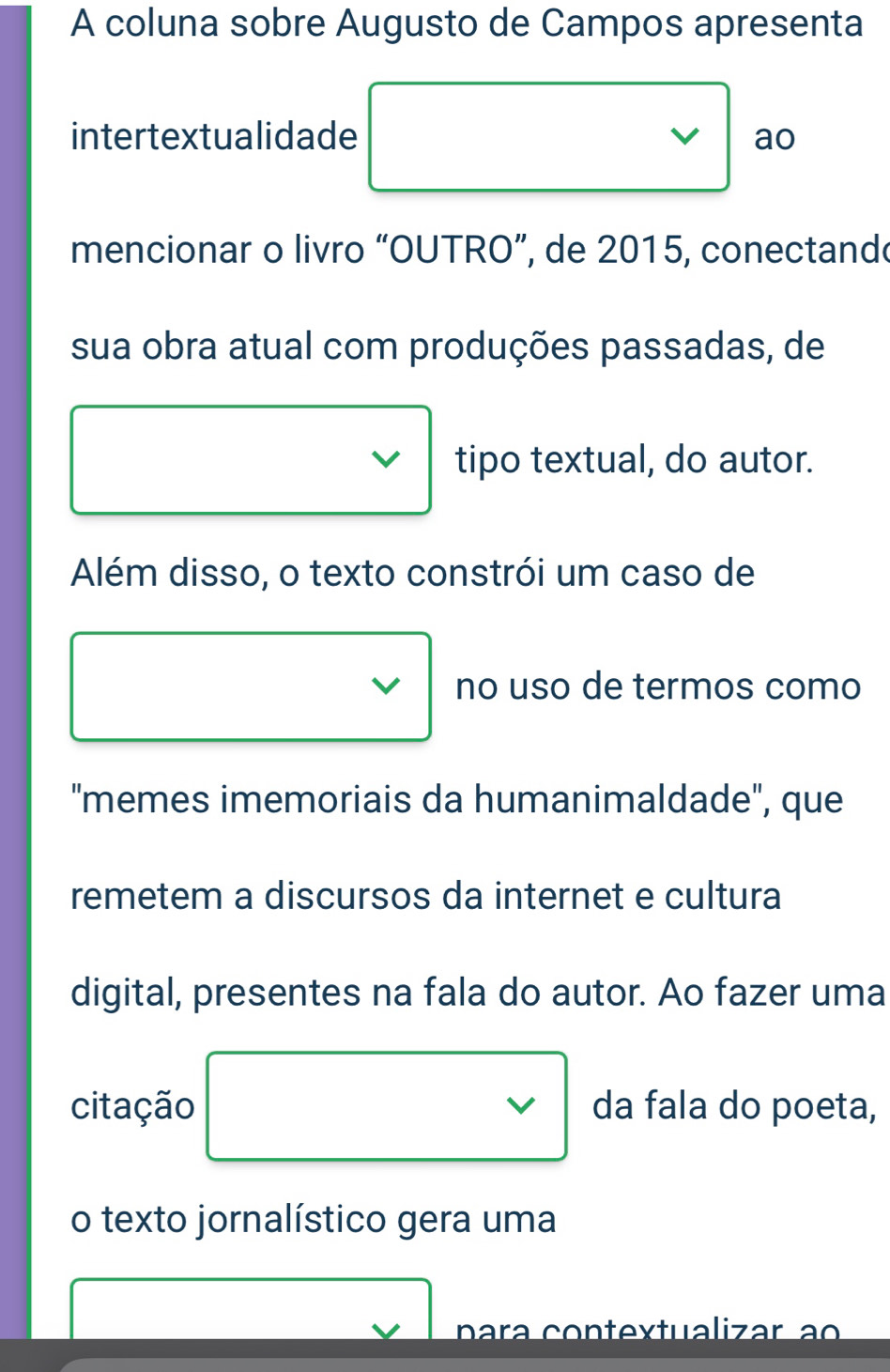 A coluna sobre Augusto de Campos apresenta 
intertextualidade ao 
mencionar o livro “OUTRO”, de 2015, conectande 
sua obra atual com produções passadas, de 
tipo textual, do autor. 
Além disso, o texto constrói um caso de 
no uso de termos como 
"memes imemoriais da humanimaldade", que 
remetem a discursos da internet e cultura 
digital, presentes na fala do autor. Ao fazer uma 
citação da fala do poeta, 
o texto jornalístico gera uma 
p a ra contextualizar ao