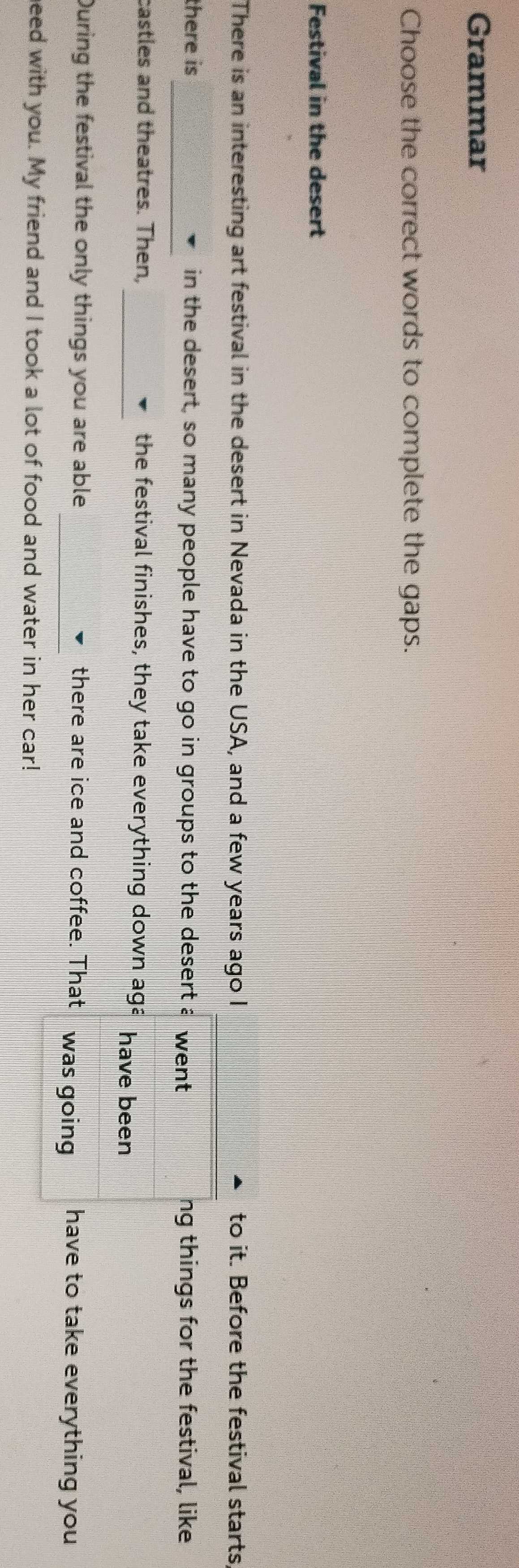 Grammar 
Choose the correct words to complete the gaps. 
Festival in the desert 
There is an interesting art festival in the desert in Nevada in the USA, and a few years ago I to it. Before the festival starts 
there is_ in the desert, so many people have to go in groups to the desert a went ng things for the festival, like 
castles and theatres. Then, _the festival finishes, they take everything down aga have been 
During the festival the only things you are able _there are ice and coffee. That was going have to take everything you 
eed with you. My friend and I took a lot of food and water in her car!