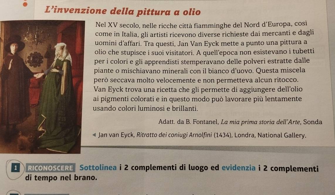 L’invenzione della pittura a olio 
Nel XV secolo, nelle ricche città fiamminghe del Nord d’Europa, così 
come in Italia, gli artisti ricevono diverse richieste dai mercanti e dagli 
uomini d’affari. Tra questi, Jan Van Eyck mette a punto una pittura a 
olio che stupisce i suoi visitatori. A quell’epoca non esistevano i tubetti 
per i colori e gli apprendisti stemperavano delle polveri estratte dalle 
piante o mischiavano minerali con il bianco d’uovo. Questa miscela 
però seccava molto velocemente e non permetteva alcun ritocco. 
Van Eyck trova una ricetta che gli permette di aggiungere dell’olio 
ai pigmenti colorati e in questo modo può lavorare più lentamente 
usando colori luminosi e brillanti. 
Adatt. da B. Fontanel, La mia prima storia dell’Arte, Sonda 
Jan van Eyck, Ritratto dei coniugi Arnolfini (1434), Londra, National Gallery. 
1 RICONOSCERE Sottolinea i 2 complementi di luogo ed evidenzia i 2 complementi 
di tempo nel brano.