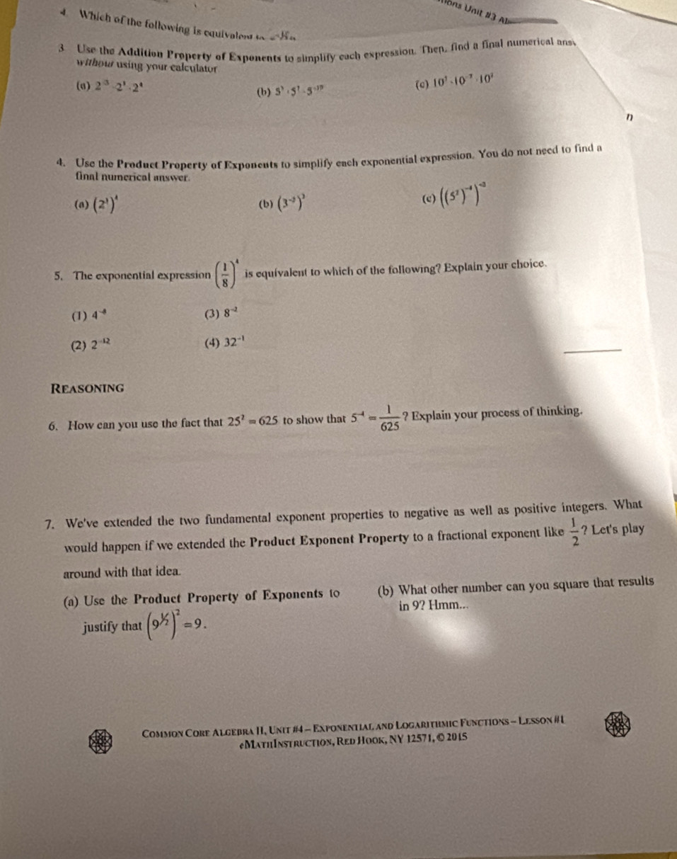 Vons Unit #3 A
Which of the following is equivalen _n=S_n
3 Use the Addition Property of Exponents to simplify each expression. Then, find a final numerical ans
withour using your calculator
(σ) 2^3· 2^3· 2^4 (c) 10^3· 10^(-3)· 10^2
(b) S^3· 5^7· 5^(-37)
n
4. Use the Product Property of Exponents to simplify each exponential expression. You do not need to find a
final numerical answer.
(a) (2^3)^4 (b) (3^(-2))^3
(c) ((5^2)^-4)^-3
5. The exponential expression ( 1/8 )^4 is equivalent to which of the following? Explain your choice.
(1) 4^(-8) (3) 8^(-2)
_
(2) 2^(-12) (4) 32^(-1)
Reasoning
6. How can you use the fact that 25^2=625 to show that 5^(-4)= 1/625  ? Explain your process of thinking.
7. We've extended the two fundamental exponent properties to negative as well as positive integers. What
would happen if we extended the Product Exponent Property to a fractional exponent like  1/2  ? Let's play
around with that idea.
(a) Use the Product Property of Exponents to (b) What other number can you square that results
in 9? Hmm...
justify that (9^(1/2))^2=9. 
Common Core Algebra II, Unit #4 - Exponential and Logarithmic Functions - Lesson # I
eMathInstruction, Red Hook, NY 12571, © 2015