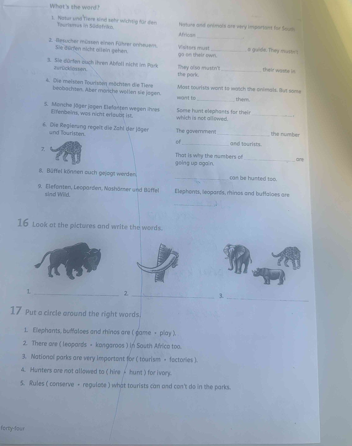 What's the word? 
1. Natur und Tiere sind sehr wichtig für den Nature and animals are very important for South 
Tourismus in Südafrika. 
African _. 
2. -Besucher müssen einen Führer anheuern. Visitors must _a guide. They mustn't 
Sie dürfen nicht allein gehen. 
go on their own. 
3. Sie dürfen auch ihren Abfall nicht im Park They also mustn’t 
their waste in 
zurücklassen. the park._ 
4. Die meisten Touristen möchten die Tiere Most tourists want to watch the animals. But some 
beobachten. Aber manche wollen sie jagen. 
want to _them. 
5. Manche Jäger jagen Elefanten wegen ihres Some hunt elephants for their 
Elfenbeins, was nicht erlaubt ist. which is not allowed._ 
6. Die Regierung regelt die Zahl der Jäger The government _the number 
und Touristen. 
of_ and tourists. 
7. 
That is why the numbers of_ are 
going up again. 
8. Büffel können auch gejagt werden. _can be hunted too. 
9. Elefanten, Leoparden, Nashörner und Büffel Elephants, leopards, rhinos and buffaloes are 
sind Wild. 
_ 
16 Look at the pictures and write the words. 
_1 
2._ 
3._ 
17 Put a circle around the right words. 
1. Elephants, buffaloes and rhinos are ( game ∘ play ). 
2. There are ( leopards - kangaroos ) in South Africa too. 
3. National parks are very important for ( tourism 。 factories ). 
4. Hunters are not allowed to ( hire- hunt ) for ivory. 
5. Rules ( conserve - regulate ) what tourists can and can't do in the parks. 
forty-four