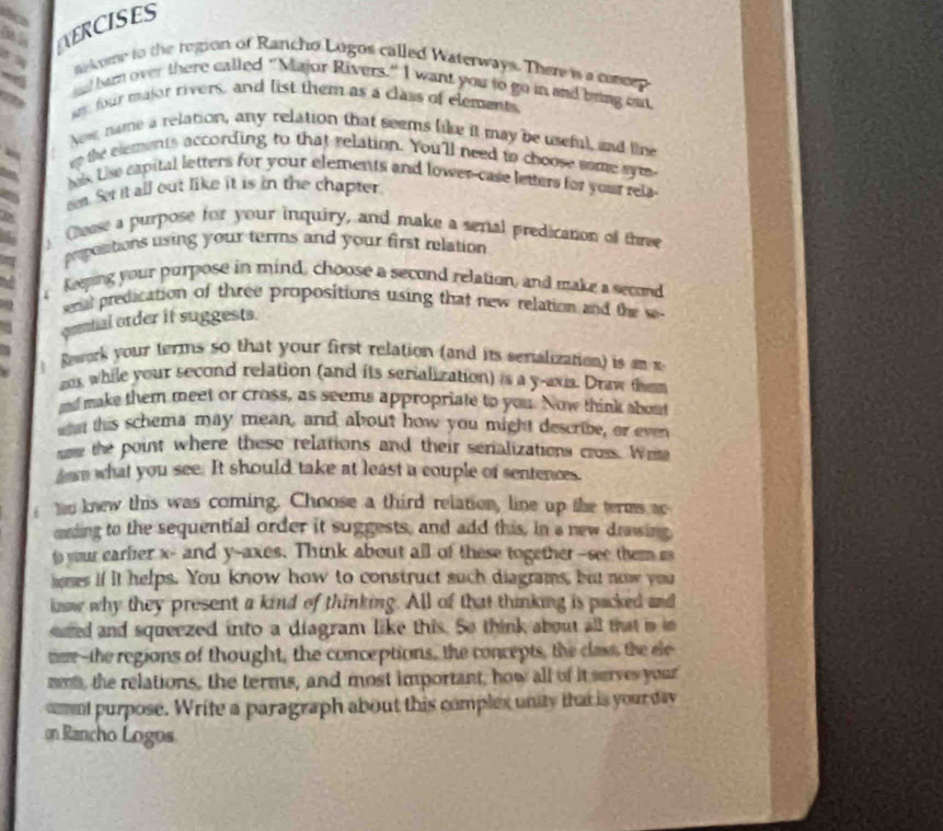 AERCISES 
Wikme to the region of Rancho Lugos called Waterways. There is a cassep 
7 
ad burn over there called "Major Rivers." I want you to go in and being out 
sm four major rivers, and list them as a class of elements 
Now name a relation, any relation that seems like it may be useful, and lie 
er the elements according to that relation. You'll need to choose some syms 
a hls. Lis capital letters for your elements and lower-case letters for your rela 
a een. Set it all out like it is in the chapter. 
a Chaese a purpose for your inquiry, and make a senial predication of three 
popositions using your terms and your first relation 
a keping your purpose in mind, choose a second relation, and make a second 
senal predication of three propositions using that new relation and the se- 
qeetial order it suggests. 
Rawork your terms so that your first relation (and its senalization) is a 
a while your second relation (and its serialization) is a y -axia. Draw them 
nd make them meet or cross, as seems appropriate to you. Now think about 
wan this schema may mean, and about how you might describe, or even 
som the point where these relations and their serializations cross. Wie 
down what you see. It should take at least a couple of sentences. 
Yo knew this was coming. Choose a third relation, line up the terms ac 
mrding to the sequential order it suggests, and add this, in a new drawing 
to your earler x - and y -axes. Think about all of these together--see them ss 
hoses if it helps. You know how to construct such diagrams, but now you 
lnw why they present a kind of thinking. All of that thinking is packed and 
red and squeezed into a diagram like this. So think about all that is in 
ter--the regions of thought, the conceptions, the concepts, the class, the ele 
nmi, the relations, the terms, and most important, how all of it serves your 
omnt purpose. Write a paragraph about this complex unity that is your day 
on Rancho Logos