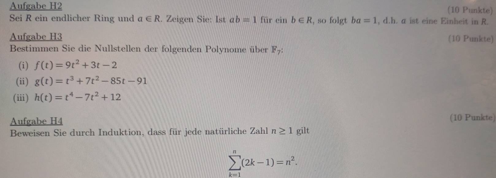 Aufgabe H2 
(10 Punkte) 
Sei R ein endlicher Ring und a∈ R. Zeigen Sie: Ist ab=1fir ein b∈ R , so folgt ba=1 , d.h. a ist eine Einheit in R. 
Aufgabe H3 (10 Punkte) 
Bestimmen Sie die Nullstellen der folgenden Polynome über F7: 
(i) f(t)=9t^2+3t-2
(ii) g(t)=t^3+7t^2-85t-91
(iii) h(t)=t^4-7t^2+12
Aufgabe H4 (10 Punkte) 
Beweisen Sie durch Induktion, dass für jede natürliche Zahl n≥ 1 gilt
sumlimits _(k=1)^n(2k-1)=n^2.