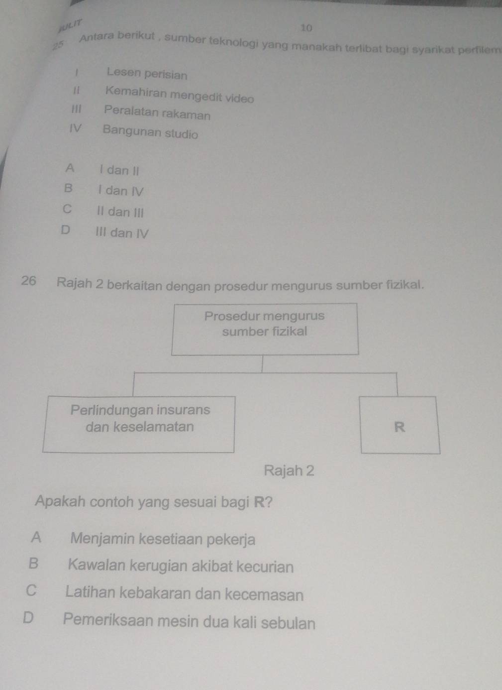 jiL/L1T
10
25 Antara berikut , sumber teknologi yang manakah terlibat bagi syarikat perfilem
1 Lesen perisian
| Kemahiran mengedit video
H€£ Peralatan rakaman
IV Bangunan studio
A I dan II
B € I dan IV
C II dan III
D III dan IV
26 Rajah 2 berkaitan dengan prosedur mengurus sumber fizikal.
Prosedur mengurus
sumber fizikal
Perlindungan insurans
dan keselamatan R
Rajah 2
Apakah contoh yang sesuai bagi R?
A Menjamin kesetiaan pekerja
B Kawalan kerugian akibat kecurian
C Latihan kebakaran dan kecemasan
D Pemeriksaan mesin dua kali sebulan