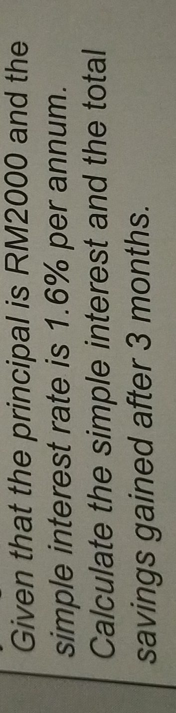 Given that the principal is RM2000 and the 
simple interest rate is 1.6% per annum. 
Calculate the simple interest and the total 
savings gained after 3 months.