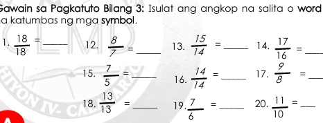 Gawain sa Pagkatuto Bilang 3: Isulat ang angkop na salita o word 
a katumbas ng mga symbol. 
1.  18/18 = _12.  8/7 = _ 13.  15/14 = _ 14.  17/16 = _ 
15.  7/5 = _ 16.  14/14 = _ 17.  9/8 = _ 
18. 
VIV  13/13 = _19.  7/6 = _20.  11/10 = _