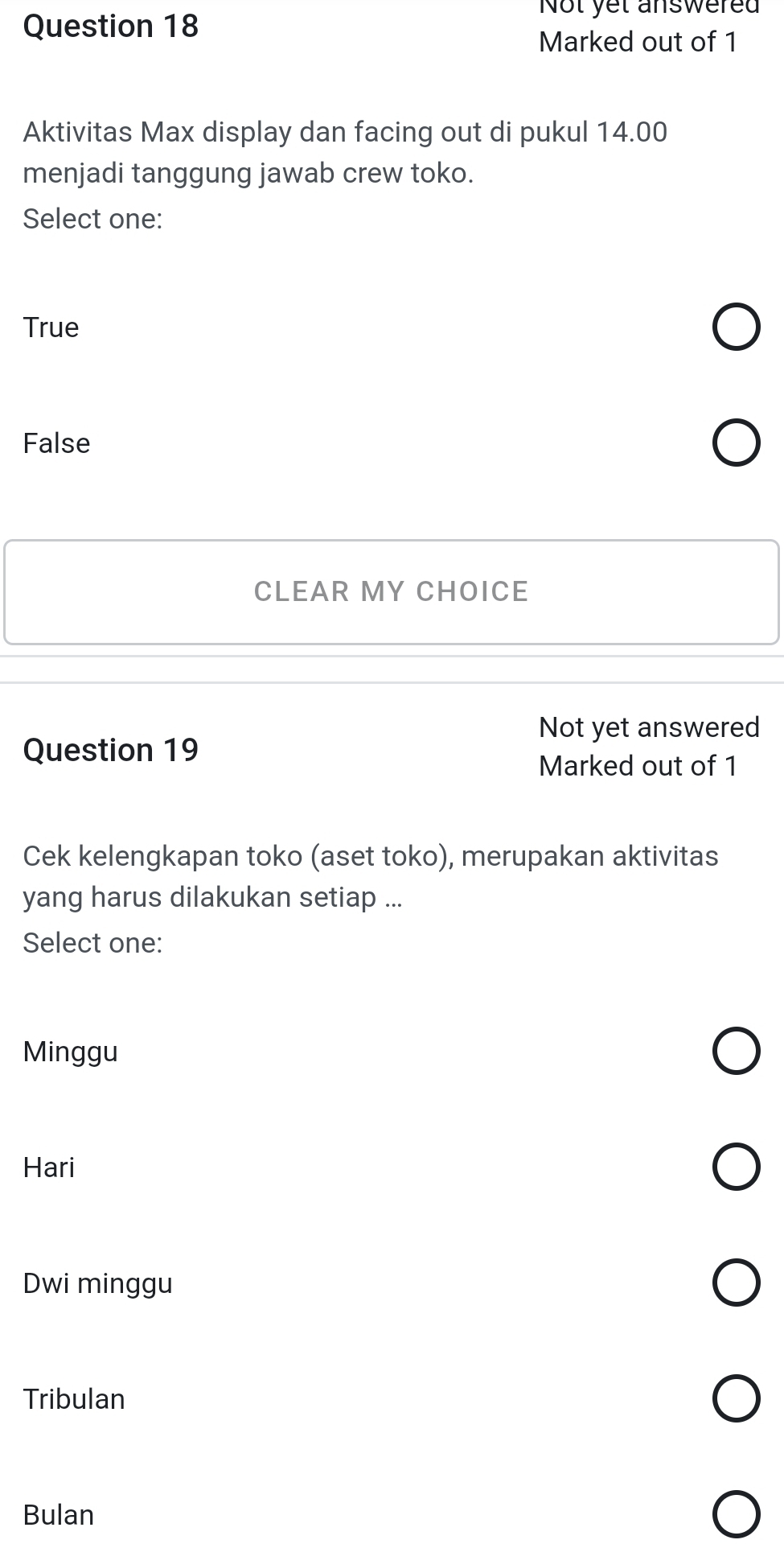 Not yet answered
Marked out of 1
Aktivitas Max display dan facing out di pukul 14.00
menjadi tanggung jawab crew toko.
Select one:
True
False
CLEAR MY CHOICE
Not yet answered
Question 19
Marked out of 1
Cek kelengkapan toko (aset toko), merupakan aktivitas
yang harus dilakukan setiap ...
Select one:
Minggu
Hari
Dwi minggu
Tribulan
Bulan