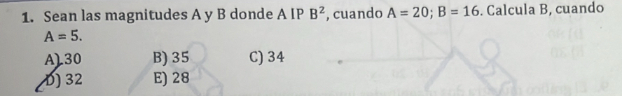 Sean las magnitudes A y B donde A IP B^2 , cuando A=20; B=16. Calcula B, cuando
A=5.
A) 30 B) 35 C) 34
D) 32 E) 28