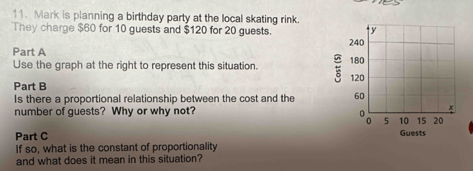 Mark is planning a birthday party at the local skating rink. 
They charge $60 for 10 guests and $120 for 20 guests. 
Part A 
Use the graph at the right to represent this situation. 
Part B 
Is there a proportional relationship between the cost and the 
number of guests? Why or why not? 
Part C 
If so, what is the constant of proportionality 
and what does it mean in this situation?