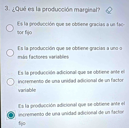 ¿Qué es la producción marginal?
Es la producción que se obtiene gracias a un fac-
tor fijo
Es la producción que se obtiene gracias a uno o
más factores variables
Es la producción adicional que se obtiene ante el
incremento de una unidad adicional de un factor
variable
Es la producción adicional que se obtiene ante el
incremento de una unidad adicional de un factor
fijo