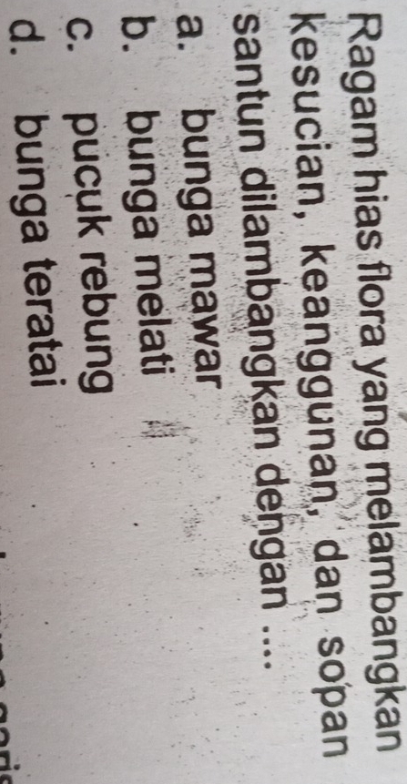 Ragam hias flora yang melambangkan
kesucian, keanggunan, dan sopan
santun dilambangkan dengan ....
a. bunga mawar
b. bunga melati
c. pucuk rebung
d. bunga teratai