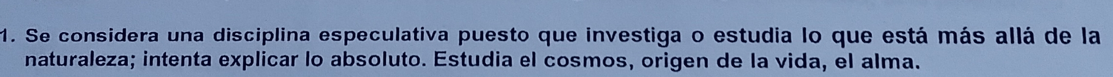 Se considera una disciplina especulativa puesto que investiga o estudia lo que está más allá de la 
naturaleza; intenta explicar lo absoluto. Estudia el cosmos, origen de la vida, el alma.