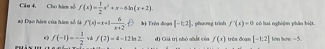 Cho hàm số f(x)= 1/2 x^2+x-6ln (x+2).
a) Đạo hàm của hàm số là f'(x)=x+1 6/x+2 . b) Trên đoạn [-1;2] , phương trình f'(x)=0 có hai nghiệm phân biệt.
c) f(-1)=- 1/2  và f(2)=4-12ln 2. d) Giá trị nhỏ nhất của f(x) trên đoạn [-1;2] lớn hơn −5.
d u