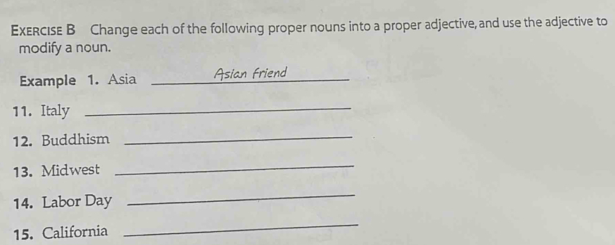 Change each of the following proper nouns into a proper adjective, and use the adjective to 
modify a noun. 
Example 1. Asia _Asian Friend 
11. Italy 
_ 
12. Buddhism 
_ 
13. Midwest 
_ 
14. Labor Day 
_ 
15. California 
_