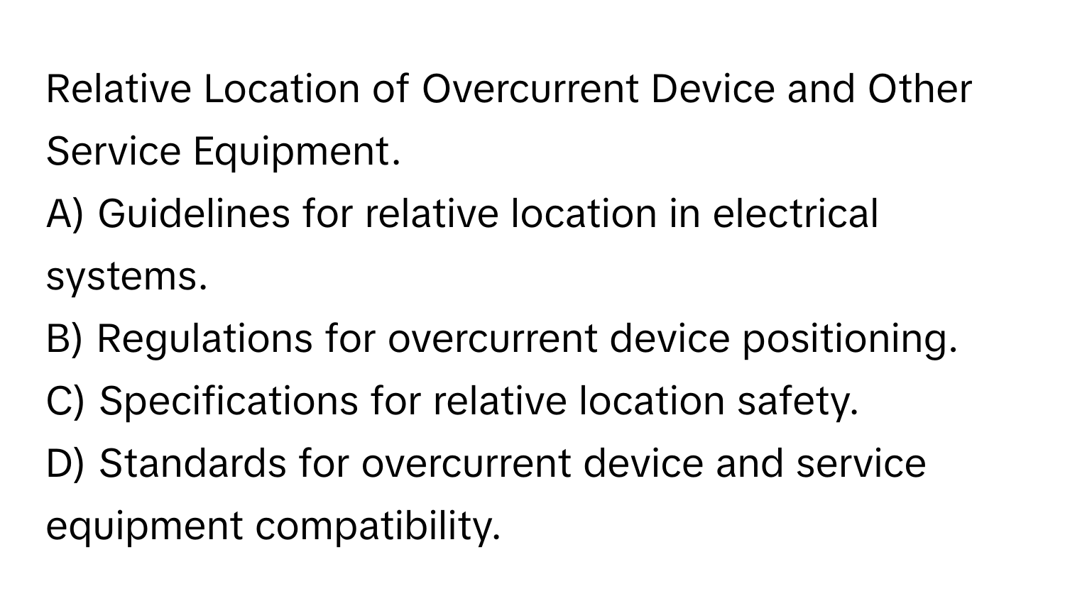 Relative Location of Overcurrent Device and Other Service Equipment.

A) Guidelines for relative location in electrical systems.
B) Regulations for overcurrent device positioning.
C) Specifications for relative location safety.
D) Standards for overcurrent device and service equipment compatibility.