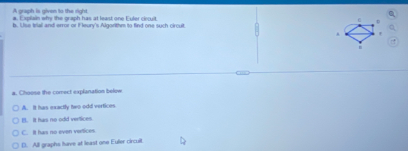 A graph is given to the right.
a. Explain why the graph has at least one Euler circuit
C
b. Uise trial and error or Fleury's Algorithm to find one such circuit.
A E
B
a. Choose the correct explanation below
A. It has exactly two odd vertices
B. It has no odd vertices
C. It has no even vertices
D. All graphs have at least one Euler circuit.