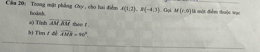 Trong mặt phẳng Oxy, cho hai điểm A(1;2), B(-4;3). Gọi M(t;0) là một điểm thuộc trục 
hoành. 
a) Tính overline AM.overline BM theo t. 
b) Tìm t đề widehat AMB=90^0. 
_ 
_