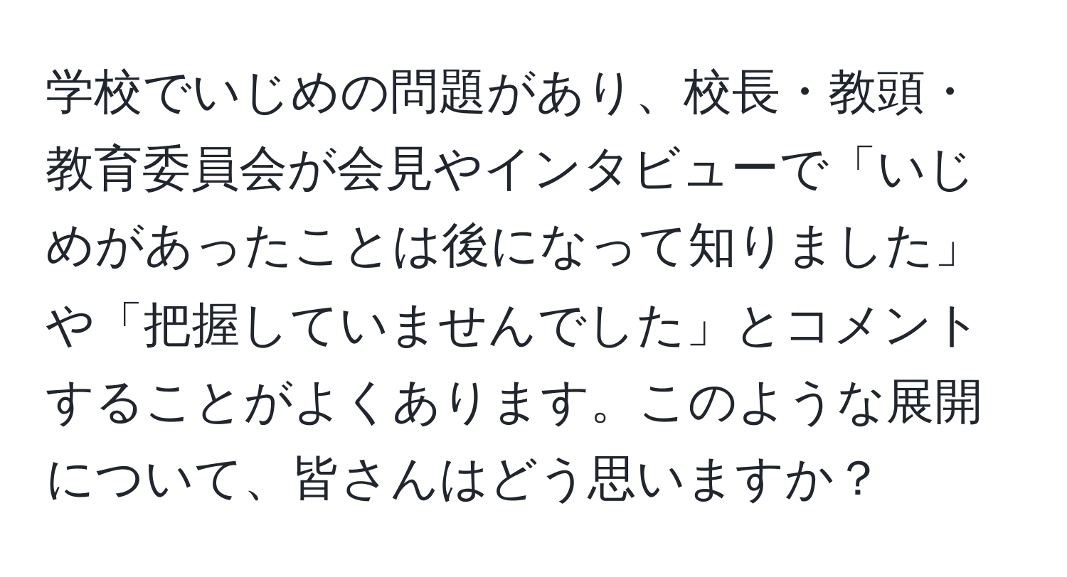 学校でいじめの問題があり、校長・教頭・教育委員会が会見やインタビューで「いじめがあったことは後になって知りました」や「把握していませんでした」とコメントすることがよくあります。このような展開について、皆さんはどう思いますか？