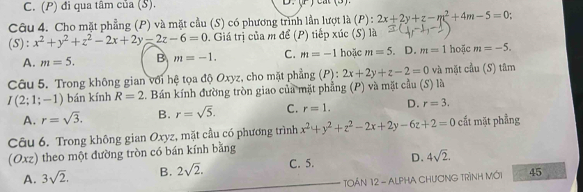 C. (P) đi qua tâm của (S). D 
Câu 4. Cho mặt phẳng (P) và mặt cầu (S) có phương trình lần lượt là (P) : 2x+2y+z-m^2+4m-5=0
(S ):x^2+y^2+z^2-2x+2y-2z-6=0 0. Giá trị của m để (P) tiếp xúc (S) là
B m=-1. C. m=-1 hoặc m=5 D. m=1
A. m=5. hoặc m=-5. 
Câu 5. Trong không gian với hệ tọa độ Oxyz, cho mặt phẳng (P): 2x+2y+z-2=0 và mặt cầu (S) tâm
I(2;1;-1) bán kính R=2. Bán kính đường tròn giao của mặt phẳng (P) và mặt cầu (S) là
A. r=sqrt(3).
B. r=sqrt(5). C. r=1. D. r=3. 
Câu 6. Trong không gian Oxyz, mặt cầu có phương trình x^2+y^2+z^2-2x+2y-6z+2=0 cất mặt phẳng
(Oxz) theo một đường tròn có bán kính bằng
D. 4sqrt(2).
A. 3sqrt(2).
B. 2sqrt(2). 
C. 5.
TOÁN 12 - ALPHA CHƯơNG TRÌNH MỚI 45