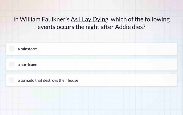 In William Faulkner's As I Lay Dying, which of the following
events occurs the night after Addie dies?
a rainstorm
a hurricane
a tornado that destroys their house