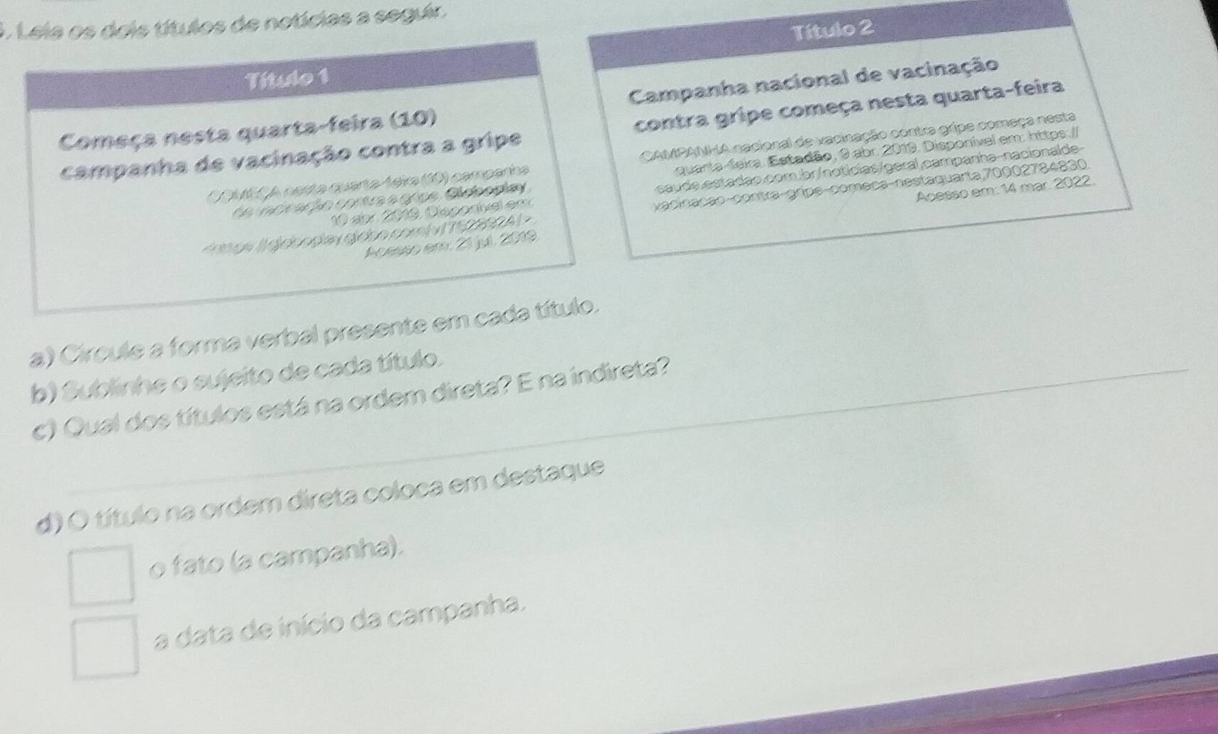 ). Lele os dois títulos de notícias a seguir. 
Título 2 
Título 1 
Começa nesta quarta-feira (10) Campanha nacional de vacinação 
campanha de vacinação contra a gripe contra gripe começa nesta quarta-feira 
COMEÇA nasta quarta-teika (10) campanha CAMPANHA nacional de vacinação contra gripe começa nesta 
Ca vatinação cortra a gape, Cicocpiay quarta-feira. Estadão, 9 abr. 2019. Disponível em: https.// 
10 abr 2019, Disporível em caude estadão.com.br/noticias/geral campanha-nacionalde
vacinação-contra-gripe-começa-nestaquarta,70002784830 
Acssso er: 21 jul. 2019 Acesso em: 14 mar. 2022. 
a) Circule a forma verbal presente em cada título. 
b) Sublinhe o sujeito de cada título. 
c) Qual dos títulos está na ordem direta? E na indireta? 
d) O título na ordem direta coloca em destaque 
o fato (a campanha). 
a data de início da campanha.